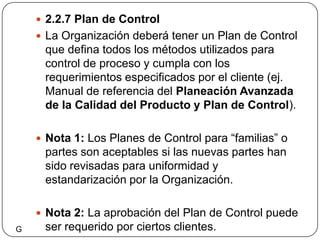2.2.7 Plan de ControlLa Organización deberá tener un Plan de Control que defina todos los métodos utilizados para control de proceso y cumpla con los requerimientos especificados por el cliente (ej. Manual de referencia del Planeación Avanzada de la Calidad del Producto y Plan de Control).Nota 1: Los Planes de Control para “familias” o partes son aceptables si las nuevas partes han sido revisadas para uniformidad y estandarización por la Organización.Nota 2: La aprobación del Plan de Control puede ser requerido por ciertos clientes.G