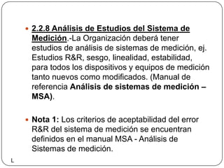 2.2.8 Análisis de Estudios del Sistema de Medición.-La Organización deberá tener estudios de análisis de sistemas de medición, ej. Estudios R&R, sesgo, linealidad, estabilidad, para todos los dispositivos y equipos de medición tanto nuevos como modificados. (Manual de referencia Análisis de sistemas de medición – MSA). Nota 1: Los criterios de aceptabilidad del error R&R del sistema de medición se encuentran definidos en el manual MSA - Análisis de Sistemas de medición. L