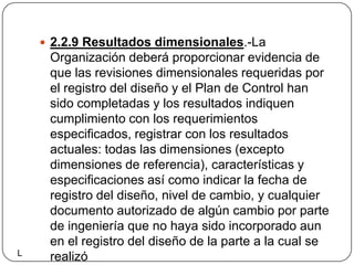 2.2.9 Resultados dimensionales.-La Organización deberá proporcionar evidencia de que las revisiones dimensionales requeridas por el registro del diseño y el Plan de Control han sido completadas y los resultados indiquen cumplimiento con los requerimientos especificados, registrar con los resultados actuales: todas las dimensiones (excepto dimensiones de referencia), características y especificaciones así como indicar la fecha de registro del diseño, nivel de cambio, y cualquier documento autorizado de algún cambio por parte de ingeniería que no haya sido incorporado aun en el registro del diseño de la parte a la cual se realizóL