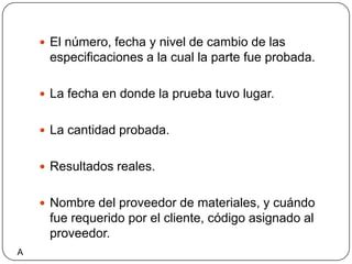 El número, fecha y nivel de cambio de las especificaciones a la cual la parte fue probada.La fecha en donde la prueba tuvo lugar.La cantidad probada. Resultados reales.Nombre del proveedor de materiales, y cuándo fue requerido por el cliente, código asignado al proveedor.A
