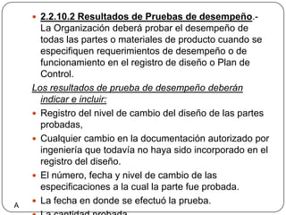 2.2.10.2 Resultados de Pruebas de desempeño.- La Organización deberá probar el desempeño de todas las partes o materiales de producto cuando se especifiquen requerimientos de desempeño o de funcionamiento en el registro de diseño o Plan de Control.Los resultados de prueba de desempeño deberán indicar e incluir: Registro del nivel de cambio del diseño de las partes probadas,Cualquier cambio en la documentación autorizado por ingeniería que todavía no haya sido incorporado en el registro del diseño.El número, fecha y nivel de cambio de las especificaciones a la cual la parte fue probada.La fecha en donde se efectuó la prueba.La cantidad probada Los Resultados realesA