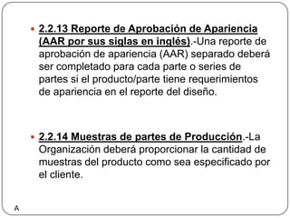 2.2.13 Reporte de Aprobación de Apariencia (AAR por sus siglas en inglés).-Una reporte de aprobación de apariencia (AAR) separado deberá ser completado para cada parte o series de partes si el producto/parte tiene requerimientos de apariencia en el reporte del diseño.2.2.14 Muestras de partes de Producción.-La Organización deberá proporcionar la cantidad de muestras del producto como sea especificado por el cliente.A