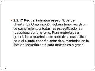 2.2.17 Requerimientos específicos del cliente.-La Organización deberá tener registros de cumplimiento a todas las especificaciones requeridas por el cliente. Para materiales a granel, los requerimientos aplicables específicos para el cliente deberán estar documentados en la lista de requerimiento para materiales a granel.L