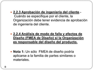 2.2.3 Aprobación de ingeniería del cliente.- Cuándo se especifique por el cliente, la Organización debe tener evidencia de aprobación de ingeniería del cliente.2.2.4 Análisis de modo de falla y efectos de Diseño (FMEA de Diseño) si la Organización es responsable del diseño del producto.Nota 1: Un sólo  FMEA de diseño podría aplicarse a la familia de partes similares o materiales.B