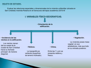Evaluar las relaciones espaciales y dimensionales de la vivienda unifamiliar ubicada en
    San Cristóbal, Avenida Rotaria en el transcurso del lapso académico 2010-III




                                             • Orientación de la
                                                 edificación.




• Incidencia de los                                                                       • Vegetación.
vientos en la edificación.
                                                                                      La vivienda posee masa
   Los vientos vienen                                                              vegetal en sus
del sur-oeste de la                                                                alrededores, más que todo
ciudad de San Cristóbal         • Relieve.                  • Clima.
                                                                                   en su entrada posterior.
hacia su fachada
principal de manera            La topografía es           Entre las 7 y am se
diagonal.                    vertiente (superficie        presenta neblina y
                             de terreno inclinado).       fresco.
 