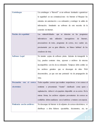 10
Cortafuegos Un cortafuegos o “firewall” es un software destinado a garantizar
la seguridad en sus comunicaciones vía Internet al bloquear las
entradas sin autorización a su ordenador y restringir la salida de
información. Instalando un software de este necesita de la
conexión de internet.
Parches de seguridad Las vulnerabilidades que se detectan en los programas
informáticos más utilizados (navegadores de Internet,
procesadores de texto, programas de correo, etc.) suelen ser,
precisamente por su gran difusión, un blanco habitual de los
creadores de virus.
Software Legal No instalar copias de software pirata. Además de transgredir la
Ley, pueden contener virus, spyware o archivos de sistema
incompatibles con los de su ordenador. Tampoco debe confiar en
los archivos gratuitos que se descargan de sitios Web
desconocidos, ya que son una potencial vía de propagación de
virus.
Precaución con el correo
electrónico
Todos aquellos correos que resulten sospechosos, si no conoce al
remitente o presentanun “Asunto” clasificado como spam o
suplantación, deben ir a la papelera disponible en su correo. De la
misma forma, los archivos adjuntos provenientes de correos no
confiables deben analizarse con el antivirus y tratarse con especia.
Prudencia con los archivos: No descargue de Internet ni de adjuntos de correos electrónicos, ni
distribuya o abra ficheros ejecutables, documentos, etc, no
 