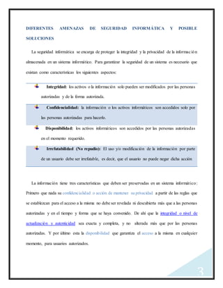 3
DIFERENTES AMENAZAS DE SEGURIDAD INFORMÁTICA Y POSIBLE
SOLUCIONES
La seguridad informática se encarga de proteger la integridad y la privacidad de la información
almacenada en un sistema informático. Para garantizar la seguridad de un sistema es necesario que
existan como características los siguientes aspectos:
Integridad: los activos o la información solo pueden ser modificados por las personas
autorizadas y de la forma autorizada.
Confidencialidad: la información o los activos informáticos son accedidos solo por
las personas autorizadas para hacerlo.
Disponibilidad: los activos informáticos son accedidos por las personas autorizadas
en el momento requerido.
Irrefutabilidad (No repudio): El uso y/o modificación de la información por parte
de un usuario debe ser irrefutable, es decir, que el usuario no puede negar dicha acción
La información tiene tres características que deben ser preservadas en un sistema informático:
Primero que nada su confidencialidad o acción de mantener su privacidad a partir de las reglas que
se establezcan para el acceso a la misma no debe ser revelada ni descubierta más que a las personas
autorizadas y en el tiempo y forma que se haya convenido. De ahí que la integridad o nivel de
actualización y autenticidad sea exacta y completa, y no alterada más que por las personas
autorizadas. Y por último esta la disponibilidad que garantiza el acceso a la misma en cualquier
momento, para usuarios autorizados.
 