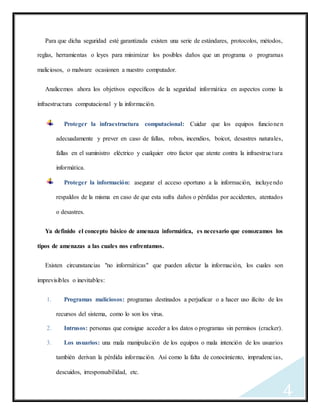 4
Para que dicha seguridad esté garantizada existen una serie de estándares, protocolos, métodos,
reglas, herramientas o leyes para minimizar los posibles daños que un programa o programas
maliciosos, o malware ocasionen a nuestro computador.
Analicemos ahora los objetivos específicos de la seguridad informática en aspectos como la
infraestructura computacional y la información.
Proteger la infraestructura computacional: Cuidar que los equipos funcionen
adecuadamente y prever en caso de fallas, robos, incendios, boicot, desastres naturales,
fallas en el suministro eléctrico y cualquier otro factor que atente contra la infraestructura
informática.
Proteger la información: asegurar el acceso oportuno a la información, incluyendo
respaldos de la misma en caso de que esta sufra daños o pérdidas por accidentes, atentados
o desastres.
Ya definido el concepto básico de amenaza informática, es necesario que conozcamos los
tipos de amenazas a las cuales nos enfrentamos.
Existen circunstancias "no informáticas" que pueden afectar la información, los cuales son
imprevisibles o inevitables:
1. Programas maliciosos: programas destinados a perjudicar o a hacer uso ilícito de los
recursos del sistema, como lo son los virus.
2. Intrusos: personas que consigue acceder a los datos o programas sin permisos (cracker).
3. Los usuarios: una mala manipulación de los equipos o mala intención de los usuarios
también derivan la pérdida información. Así como la falta de conocimiento, imprudencias,
descuidos, irresponsabilidad, etc.
 