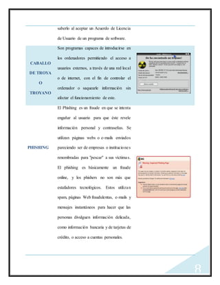 8
saberlo al aceptar un Acuerdo de Licencia
de Usuario de un programa de software.
CABALLO
DE TROYA
O
TROYANO
Son programas capaces de introducirse en
los ordenadores permitiendo el acceso a
usuarios externos, a través de una red local
o de internet, con el fin de controlar el
ordenador o saquearle información sin
afectar el funcionamiento de este.
PHISHING
El Phishing es un fraude en que se intenta
engañar al usuario para que éste revele
información personal y contraseñas. Se
utilizan páginas webs o e-mails enviados
pareciendo ser de empresas o instituciones
renombradas para "pescar" a sus víctimas.
El phishing es básicamente un fraude
online, y los phishers no son más que
estafadores tecnológicos. Estos utilizan
spam, páginas Web fraudulentas, e-mails y
mensajes instantáneos para hacer que las
personas divulguen información delicada,
como información bancaria y de tarjetas de
crédito, o acceso a cuentas personales.
 