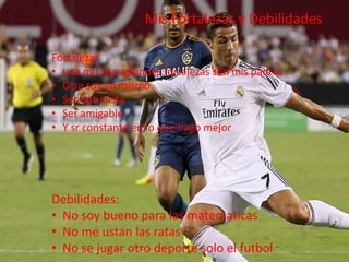 Mis Fortalezas y Debilidades
Fortalezas
• una mis mas grandes fortalezas son mis padres
• Otra soy yo mismo
• Ser optimista
• Ser amigable
• Y sr constante en lo que hago mejor
Debilidades:
• No soy bueno para las matematicas
• No me ustan las ratas
• No se jugar otro deporte solo el futbol
 
