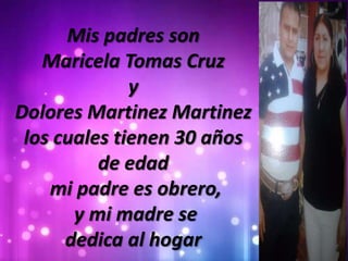 Mis padres son
Maricela Tomas Cruz
y
Dolores Martinez Martinez
los cuales tienen 30 años
de edad
mi padre es obrero,
y mi madre se
dedica al hogar
 