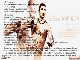 Inf. Personal
Nombre: Rendón Zamorano Daniel de Jesús
Edad: 16 años
Fecha de nac.: 09/abril/1997
Lugar de nac.: Querétaro, Querétaro
Inf. Familiar
Mama: Juana Zamorano Hernández
Papa: Manuel Rendón Tovar
Hermano: Jonathan Rendón Zamorano
Hermano: Juan Carlos Rendón Zamorano
Inf. Académica
Preescolar: José Guadalupe Posada
Escuela: Niños Héroes
Secundaria: Fernando de Tapia
Preparatoria: Cobaq 16 “El Colorado”
Las materia que mas me han gustado son
Español, Ciencias, Biología, Literatura, Orientación Educativa, y Informática que
es en lo que me estoy capacitando.
Uno de los fracasos que me han dado una lección de vida es cuando reprobé matemáticas
en el primer año de secundaria fue cuando me di cuenta de que no todo en la vida se sabe
pero a pesar de que estudio mucho no he podido aprender matemáticas me doy cuenta de
que no soy bueno para las matemáticas pero se que puedo hacerlo y no descansare hasta
lograrlo…
 