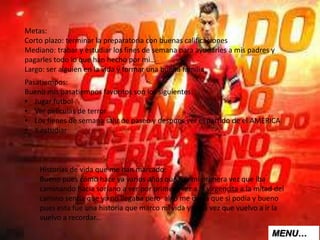 Metas:
Corto plazo: terminar la preparatoria con buenas calificaciones
Mediano: trabar y estudiar los fines de semana para ayudarles a mis padres y
pagarles todo lo que han hecho por mi…
Largo: ser alguien en la vida y formar una buena familia
Pasatiempos:
Bueno mis pasatiempos favoritos son los siguientes:
• Jugar futbol
• Ver películas de terror
• Los fienes de semana salir de paseo y despues ver el partido de el AMERICA
• Y estudiar
Historias de vida que me han marcado:
Bueno pues como hace ya varios años que fue mi primera vez que iba
caminando hacia soriano a ver por primera vez a la virgencita a la mitad del
camino sentía que ya no llegaba pero algo me decía que si podía y bueno
pues esta fue una historia que marco mi vida y cada vez que vuelvo a ir la
vuelvo a recordar…
MENU…
 