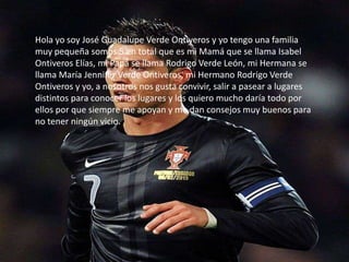 Hola yo soy José Guadalupe Verde Ontiveros y yo tengo una familia
muy pequeña somos 5 en total que es mi Mamá que se llama Isabel
Ontiveros Elías, mi Papá se llama Rodrigo Verde León, mi Hermana se
llama María Jennifer Verde Ontiveros, mi Hermano Rodrigo Verde
Ontiveros y yo, a nosotros nos gusta convivir, salir a pasear a lugares
distintos para conocer los lugares y los quiero mucho daría todo por
ellos por que siempre me apoyan y me dan consejos muy buenos para
no tener ningún vicio.
 