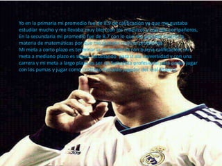 Yo en la primaria mi promedio fue de 8.9 de calificación ya que me gustaba
estudiar mucho y me llevaba muy bien con los maestros y con mis compañeros,
En la secundaria mi promedio fue de 8.7 con lo que me gustaba mucho la
materia de matemáticas por que me gustaba realizar problemas.
Mi meta a corto plazo es terminar la preparatoria con buena calificación, mi
meta a mediano plazo es seguir estudiando para ir ala universidad y con una
carrera y mi meta a largo plazo es ser un futbolista profesional para poder jugar
con los pumas y jugar como cristiano Ronaldo jugador del real Madrid.
 