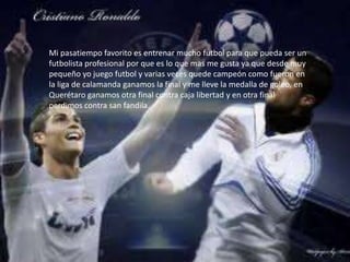 Mi pasatiempo favorito es entrenar mucho futbol para que pueda ser un
futbolista profesional por que es lo que mas me gusta ya que desde muy
pequeño yo juego futbol y varias veces quede campeón como fueron en
la liga de calamanda ganamos la final y me lleve la medalla de goleo, en
Querétaro ganamos otra final contra caja libertad y en otra final
perdimos contra san fandila.
 