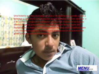 Una historia que han marcado mi vida a mi destino fue cuando yo iba a
entrenar a Querétaro con un equipo que se llamaba halcones dorados y
a mi y a mis 2 amigos nos mandaron a llamar los visores de las fuerzas
básicas de gallos para entrenar con ellos y poder formar parte del
equipo pero mi mamá no me dejo porque iba muy mal de calificaciones
y me molesto mucho que no me dejara por que eso es lo que mas me
gusta y eso fue uno de mis destinos.
MENU…
 