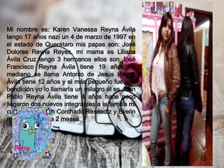 Mi nombre es: Karen Vanessa Reyna Ávila
tengo 17 años nazi un 4 de marzo de 1997 en
el estado de Querétaro mis papas son: José
Dolores Reyna Reyes, mi mama es Liliana
Ávila Cruz tengo 3 hermanos ellos son José
Francisco Reyna Ávila tiene 19 años, el
mediano se llama Antonio de Jesús Reyna
Ávila tiene 12 años y el más pequeño fue una
bendición yo lo llamaría un milagro él es Juan
Pablo Reyna Ávila tiene 4 años hace poco
llegaron dos nuevos integrantes a la familia mi
cuñada Elizabeth Corchado Reséndiz y Evelin
mi sobrinita tiene 2 meses.
 