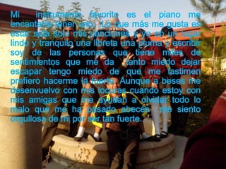 Mi instrumento favorito es el piano me
encantaría tener uno. Lo que más me gusta es
estar sola solo mis canciones y yo en un lugar
lindo y tranquilo una libreta una pluma y escribir
soy de las personas que tiene miles de
sentimientos que me da tanto miedo dejar
escapar tengo miedo de que me lastimen
prefiero hacerme la fuerte. Aunque a beses me
desenvuelvo con mis locuras cuando estoy con
mis amigas que me ayudan a olvidar todo lo
malo que me ha pasado abecés me siento
orgullosa de mi por ser tan fuerte.
 