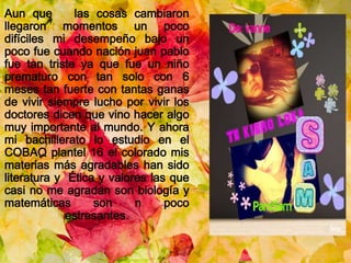 Aun que las cosas cambiaron
llegaron momentos un poco
difíciles mi desempeño bajo un
poco fue cuando nación juan pablo
fue tan triste ya que fue un niño
prematuro con tan solo con 6
meses tan fuerte con tantas ganas
de vivir siempre lucho por vivir los
doctores dicen que vino hacer algo
muy importante al mundo. Y ahora
mi bachillerato lo estudio en el
COBAQ plantel 16 el colorado mis
materias más agradables han sido
literatura y Ética y valores las que
casi no me agradan son biología y
matemáticas son n poco
estresantes.
 