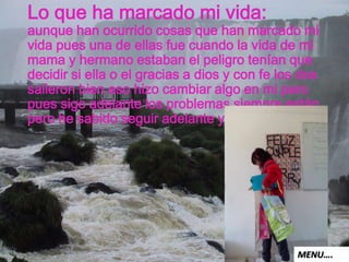 Lo que ha marcado mi vida:
aunque han ocurrido cosas que han marcado mi
vida pues una de ellas fue cuando la vida de mi
mama y hermano estaban el peligro tenían que
decidir si ella o el gracias a dios y con fe los dos
salieron bien eso hizo cambiar algo en mi pero
pues sigo adelante los problemas siempre están
pero he sabido seguir adelante y ser fuerte.
MENU….
 