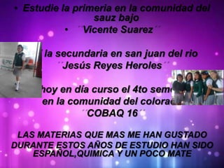• Estudie la primeria en la comunidad del
sauz bajo
• Vicente Suarez
• Y la secundaria en san juan del rio
Jesús Reyes Heroles
Y hoy en día curso el 4to semestre
en la comunidad del colorado
COBAQ 16
LAS MATERIAS QUE MAS ME HAN GUSTADO
DURANTE ESTOS AÑOS DE ESTUDIO HAN SIDO
ESPAÑOL,QUIMICA Y UN POCO MATE
 