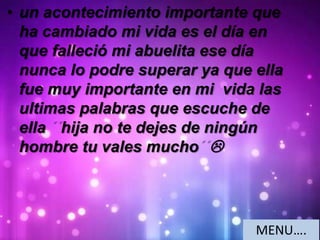 • un acontecimiento importante que
ha cambiado mi vida es el día en
que falleció mi abuelita ese día
nunca lo podre superar ya que ella
fue muy importante en mi vida las
ultimas palabras que escuche de
ella hija no te dejes de ningún
hombre tu vales mucho 
MENU….
 