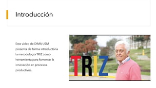 Introducción
Este video de DIMA USM
presenta de forma introductoria
la metodología TRIZ como
herramienta para fomentar la
innovación en procesos
productivos.
 