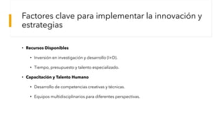 Factores clave para implementar la innovación y
estrategias
• Recursos Disponibles
• Inversión en investigación y desarrollo (I+D).
• Tiempo, presupuesto y talento especializado.
• Capacitación y Talento Humano
• Desarrollo de competencias creativas y técnicas.
• Equipos multidisciplinarios para diferentes perspectivas.
 