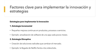 Factores clave para implementar la innovación y
estrategias
Estrategias para Implementar la Innovación
1. Estrategia Incremental
• Pequeñas mejoras continuas en productos, procesos o servicios.
• Ejemplo: actualización de software de una app cada pocos meses.
2. Estrategia Disruptiva
• Creación de soluciones radicales que cambian el mercado.
• Ejemplo: la llegada de Netflix frente a los videoclubs.
 