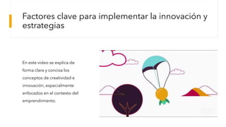 Factores clave para implementar la innovación y
estrategias
En este video se explica de
forma clara y concisa los
conceptos de creatividad e
innovación, especialmente
enfocados en el contexto del
emprendimiento.
 