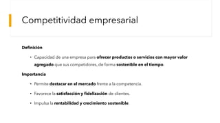 Competitividad empresarial
Definición
• Capacidad de una empresa para ofrecer productos o servicios con mayor valor
agregado que sus competidores, de forma sostenible en el tiempo.
Importancia
• Permite destacar en el mercado frente a la competencia.
• Favorece la satisfacción y fidelización de clientes.
• Impulsa la rentabilidad y crecimiento sostenible.
 