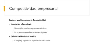 Competitividad empresarial
Factores que Determinan la Competitividad
• Innovación y Tecnología
• Desarrollar productos y procesos únicos.
• Incorporar nuevas herramientas digitales.
• Calidad del Producto/Servicio
• Cumplir y superar las expectativas del cliente.
 