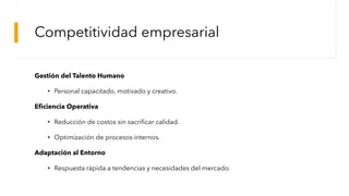 Competitividad empresarial
Gestión del Talento Humano
• Personal capacitado, motivado y creativo.
Eficiencia Operativa
• Reducción de costos sin sacrificar calidad.
• Optimización de procesos internos.
Adaptación al Entorno
• Respuesta rápida a tendencias y necesidades del mercado.
 