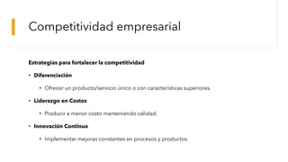 Competitividad empresarial
Estrategias para fortalecer la competitividad
• Diferenciación
• Ofrecer un producto/servicio único o con características superiores.
• Liderazgo en Costos
• Producir a menor costo manteniendo calidad.
• Innovación Continua
• Implementar mejoras constantes en procesos y productos.
 