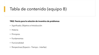 Tabla de contenido (equipo 8)
TRIZ: Teoría para la solución de inventiva de problemas
• Significado, Objetivo e Introducción
• Historia
• Principios
• Fundamentos
• Funcionalidad
• Perspectivas (Espacio – Tiempo – Interfaz)
 
