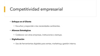 Competitividad empresarial
• Enfoque en el Cliente
• Escuchar y responder a las necesidades cambiantes.
• Alianzas Estratégicas
• Colaborar con otras empresas, instituciones o startups.
• Digitalización
• Uso de herramientas digitales para ventas, marketing y gestión interna.
 