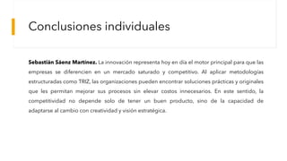 Conclusiones individuales
Sebastián Sáenz Martínez. La innovación representa hoy en día el motor principal para que las
empresas se diferencien en un mercado saturado y competitivo. Al aplicar metodologías
estructuradas como TRIZ, las organizaciones pueden encontrar soluciones prácticas y originales
que les permitan mejorar sus procesos sin elevar costos innecesarios. En este sentido, la
competitividad no depende solo de tener un buen producto, sino de la capacidad de
adaptarse al cambio con creatividad y visión estratégica.
 