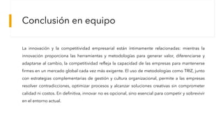 Conclusión en equipo
La innovación y la competitividad empresarial están íntimamente relacionadas: mientras la
innovación proporciona las herramientas y metodologías para generar valor, diferenciarse y
adaptarse al cambio, la competitividad refleja la capacidad de las empresas para mantenerse
firmes en un mercado global cada vez más exigente. El uso de metodologías como TRIZ, junto
con estrategias complementarias de gestión y cultura organizacional, permite a las empresas
resolver contradicciones, optimizar procesos y alcanzar soluciones creativas sin comprometer
calidad ni costos. En definitiva, innovar no es opcional, sino esencial para competir y sobrevivir
en el entorno actual.
 