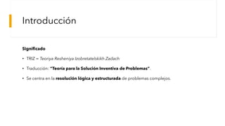 Introducción
Significado
• TRIZ = Teoriya Resheniya Izobretatelskikh Zadach
• Traducción: “Teoría para la Solución Inventiva de Problemas”.
• Se centra en la resolución lógica y estructurada de problemas complejos.
 