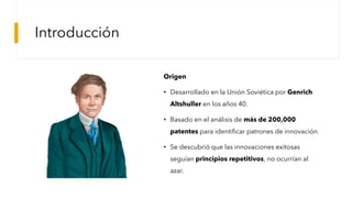 Introducción
Origen
• Desarrollado en la Unión Soviética por Genrich
Altshuller en los años 40.
• Basado en el análisis de más de 200,000
patentes para identificar patrones de innovación.
• Se descubrió que las innovaciones exitosas
seguían principios repetitivos, no ocurrían al
azar.
Genrich Altshuller - Sawan Books
 