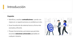 Introducción
Propósito
• Identificar y resolver contradicciones: cuando una
mejora en un aspecto provoca un problema en otro.
• Guiar la evolución de sistemas hacia su forma más
avanzada y eficiente.
• Proveer herramientas y principios que permitan
encontrar soluciones universales aplicables en
cualquier industria.
Tener un propósito: la clave del éxito organizacional - Team Insights
 