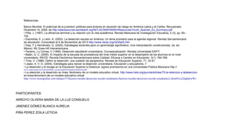 Referencias
Banco Mundial. El potencial de la juventud: políticas para jóvenes en situación de riesgo en América Latina y el Caribe. Recuperado
Diciembre 14, 2009, de http://siteresources.worldbank.org/INTLACINSPANISH/Resources/Youth_Spanish_Ex_Summary.pdf
• Piña, J. (1997). La eficiencia terminal y su relación con la vida académica. Revista Mexicana de Investigación Educativa, 2 (3), pp. 85–
102.
• Espíndola, E. y León, A. (2002). La deserción escolar en América: Un tema prioritario para la agenda regional. Revista Iberoamericana
de educación. Consultado el 4 de Noviembre de 2013 http://www.rieoei.org/rie30a02.htm
• Díaz, F y Hernández, G. (2002). Estrategias docentes para un aprendizaje significativo. Una interpretación constructivista. 2a. ed.
México: Mc Graw-Hill Interamericana.
• Paramo, J y Correa, C (1999). Deserción estudiantil universitaria. Conceptualización. Revista Universidad EAFIT
• Balán, G. C. (2005). El impacto de la escuela de procedencia del nivel medio superior en el desempeño de los alumnos en el nivel
universitario. REICE: Revista Electrónica Iberoamericana sobre Calidad, Eficacia y Cambio en Educación, 3(1), 764-769.
• Tinto, V. (1989). Definir la deserción: una cuestión de perspectiva. Revista de Educación Superior, 71, 33-51.
• López, A. V. D. (2004). Estrategias para vencer la deserción universitaria. Educación y educadores, 7.
• La deserción y el rezago en la Educación Superior a Distancia: signos promisorios en una Universidad Pública Mexicana http://
www.cuaed.unam.mx/suayed/trabajo_social/suaed/Documentos/desercion.pdf

• La retención y la deserción en línea: fenómeno de un modelo educativo virtual. http://www.hets.org/journal/articles/75-la-retencion-y-ladesercionen-linea-fenomeno-de-un-modelo-educativo-virtual
http://www.monografias.com/trabajos77/factores-inciden-desercion-escolar-estudiantes/factores-inciden-desercion-escolar-estudiantes2.shtml#ixzz2kghdzwWz

PARTICIPANTES:
ARROYO OLVERA MARIA DE LA LUZ CONSUELO
JIMENEZ GÓMEZ BLANCA AURELIA
PIÑA PEREZ ZOILA LETICIA

 