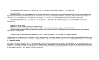PROBLEMA DOCUMENTADO QUE SE RELACIONE CON EL DESEMPEÑO DE LOS ESTUDIANTES EN EL SIGLO XXI.
Deserción escolar:
La deserción escolar es un problema educativo que afecta al desarrollo de la sociedad, y se da principalmente por falta de recursos económicos y por una
desintegración familiar. Es el desinterés por el estudio en los escolares a causa de problemas socioculturales, emocionales, el bajo rendimiento académico, etc.
Actualmente es el rechazo a esforzarse o a adquirir conocimientos de nivel superior. Es el abandono parcial o total de la educación escolarizada.
INDIQUEN LAS ESTRATEGIAS, LOS MEDIOS, LOS RECURSOS Y LAS FORMAS DE ORGANIZACIÓN QUE UTILIZARON PARA UBICARLO Y
ENUNCIARLO.

Segunda entrega del mapa
Factores que influyen y que no aparecen en el mapa anterior:
Factores económicos, necesidad de darle prioridad al trabajo, sin solvencia económica para pagar un servicio de internet.
Factores sociales: consumo de alcohol o drogas, problemas de salud, muerte, bajo nivel de aprendizaje, problemas psicológicos, falta de motivación e
interés, apatía y baja autoestima.

COMPARACIÓN DEL PROBLEMA DOCUMENTADO CON EL QUE PLANTEARON Y ANALIZARON DE MANERA EMPÍRICA.
Consideramos que el problema central o medular que hemos detectado como docentes se refiere al factor económico, de ahí que pretenda hacer extensiva esta
problemática ya que de ella se derivan un sin número de problemas que atañen a los estudiantes,razón por la cual es el factor predominate en la causa principal
de la deserción escolar.
Este problema en general considero que es la causa potencial no solo de este nivel escolar sino de todo el sistema educativo, ya que como todos sabemos—y
padecemos -- la cuestión económica es el eje de un país y además porque es sabido que la economía es el pulso de bienestar de un pueblo o nación, y es la
economía, la base y la punta de todo lo demás (llámese desarrollo económico o bienestar social), de ahí que entendamos que la economía es la quien da pauta a
un país, estado o municipio a cómo gastar e invertir en su desarrollo.

 