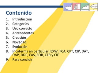 Contenido Introducción Categorías Uso correcto Antecedentes Creación Novedad Evolución Incoterms en particular: EXW, FCA, CPT, CIP, DAT, DAP, DDP, FAS, FOB, CFR y CIF Para concluir 