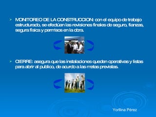MONITOREO DE LA CONSTRUCCION: con el equipo de trabajo estructurado, se efectúan las revisiones finales de seguro, fianzas, segura física y permisos en la obra.  CIERRE: asegura que las instalaciones queden operativas y listas para abrir al publico, de acurdo a las metas previstas. Yorllina Pérez 