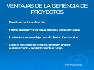 VENTAJAS DE LA GERENCIA DE PROYECTOS Permite aumentar la eficiencia.  Permite optimizar y crear mayor eficiencia en las actividades. Los términos se ven reflejados en la disminución de costos. Existe la posibilidad de planificar, identificar, analizar cualitativamente y cuantitativamente el riesgo.  Yeimi Cervantes 