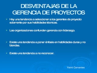 DESVENTAJAS DE LA GERENCIA DE PROYECTOS Hay una tendencia a seleccionar a los gerentes de proyecto solamente por sus habilidades técnicas. Las organizaciones confunden gerencia con liderazgo.  Existe una tendencia a poner énfasis en habilidades duras y no blandas. Existe una tendencia a no reconocer. Yeimi Cervantes  