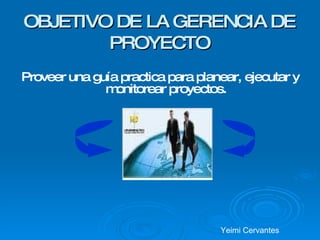 OBJETIVO DE LA GERENCIA DE PROYECTO Proveer una guía practica para planear, ejecutar y monitorear proyectos. Yeimi Cervantes 