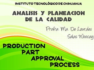 Production Part Approval  Process AnAálisis y planeacion  de la calidad Instituto tecnológico de chihuahua Profra. Ma. De Lourdes  Salas Woocay 